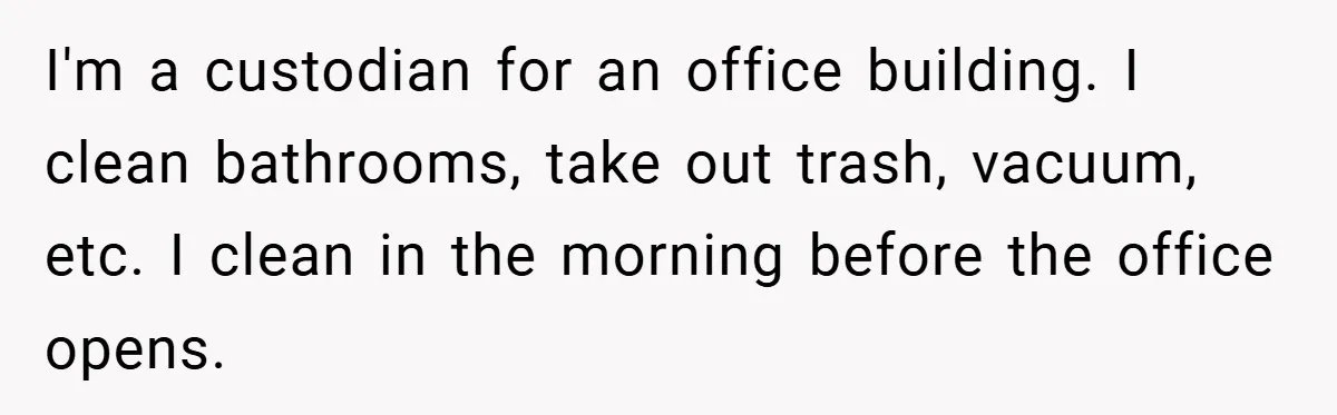 I'm a custodian for an office building. I clean bathrooms, take out trash, vacuum, etc. I clean in the morning before the office opens.