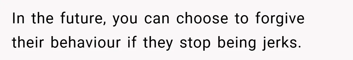In the future, you can choose to forgive their behaviour if they stop being jerks.