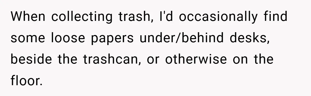 When collecting trash, I'd occasionally find some loose papers under/behind desks, beside the trashcan, or otherwise on the floor.