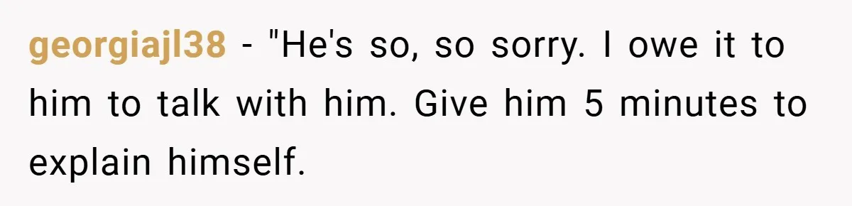 georgiajl38 − "He's so, so sorry. I owe it to him to talk with him. Give him 5 minutes to explain himself.