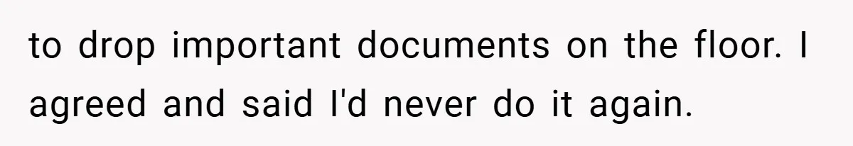 to drop important documents on the floor. I agreed and said I'd never do it again.