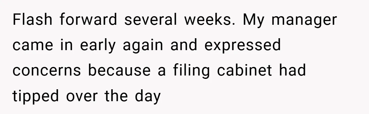 Flash forward several weeks. My manager came in early again and expressed concerns because a filing cabinet had tipped over the day