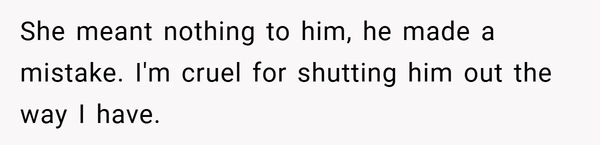 She meant nothing to him, he made a mistake. I'm cruel for shutting him out the way I have.