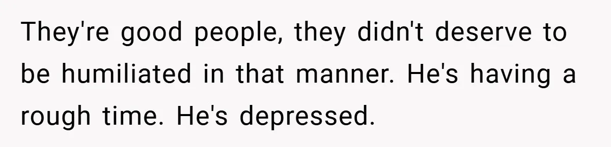 They're good people, they didn't deserve to be humiliated in that manner. He's having a rough time. He's depressed.