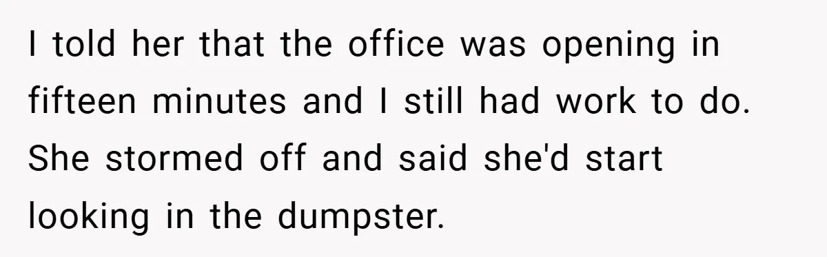 I told her that the office was opening in fifteen minutes and I still had work to do. She stormed off and said she'd start looking in the dumpster.