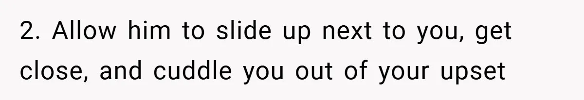 2. Allow him to slide up next to you, get close, and cuddle you out of your upset