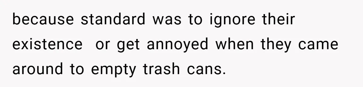 because standard was to ignore their existence  or get annoyed when they came around to empty trash cans.