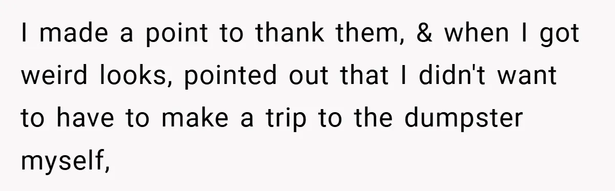 I made a point to thank them, & when I got weird looks, pointed out that I didn't want to have to make a trip to the dumpster myself,