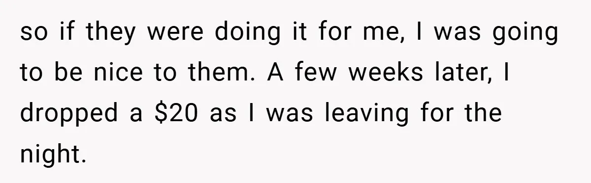 so if they were doing it for me, I was going to be nice to them. A few weeks later, I dropped a $20 as I was leaving for the...