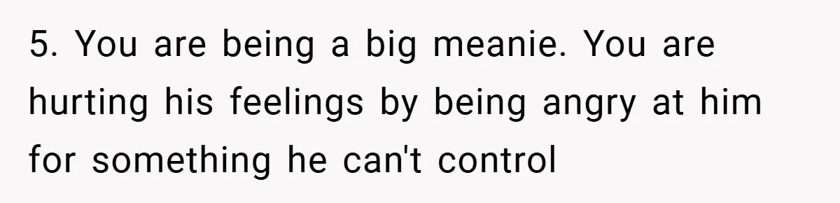 5. You are being a big meanie. You are hurting his feelings by being angry at him for something he can't control