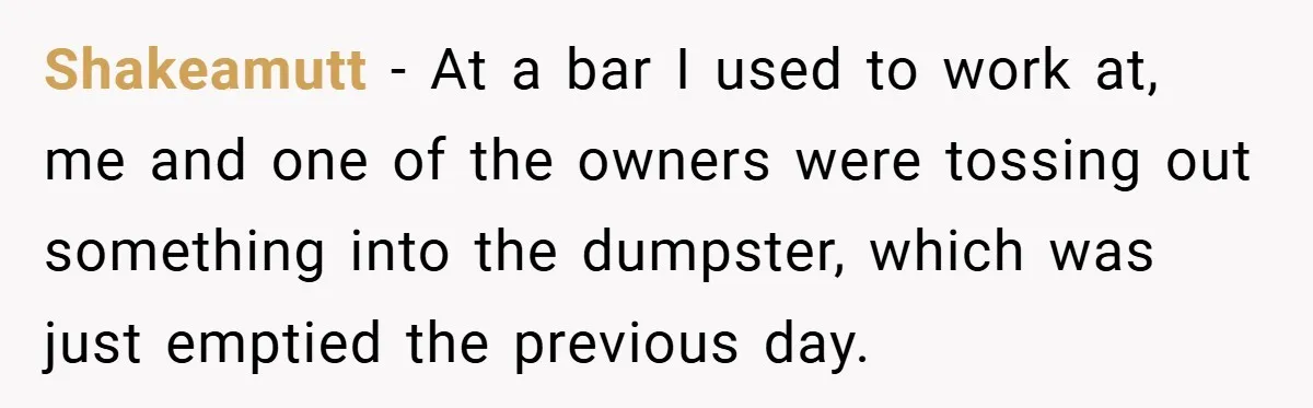 Shakeamutt − At a bar I used to work at, me and one of the owners were tossing out something into the dumpster, which was just emptied the previous day.