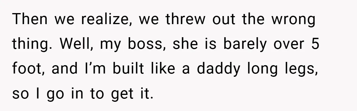 Then we realize, we threw out the wrong thing. Well, my boss, she is barely over 5 foot, and I’m built like a daddy long legs, so I go in...