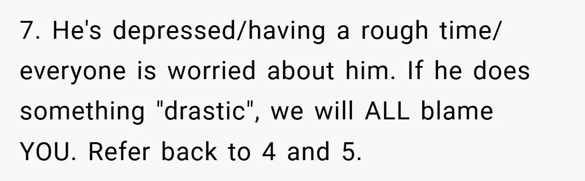 7. He's depressed/having a rough time/ everyone is worried about him. If he does something "drastic", we will ALL blame YOU. Refer back to 4 and 5.