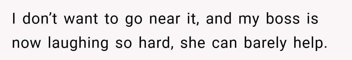 I don’t want to go near it, and my boss is now laughing so hard, she can barely help.