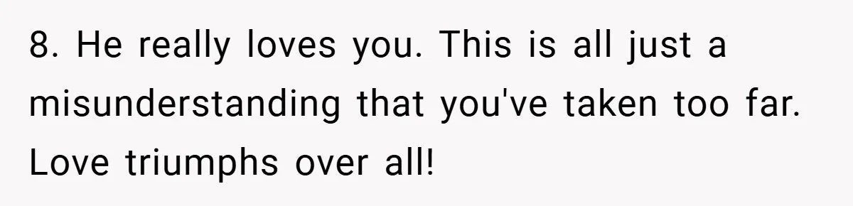 8. He really loves you. This is all just a misunderstanding that you've taken too far. Love triumphs over all!