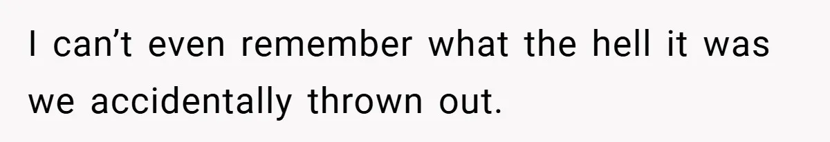 I can’t even remember what the hell it was we accidentally thrown out.