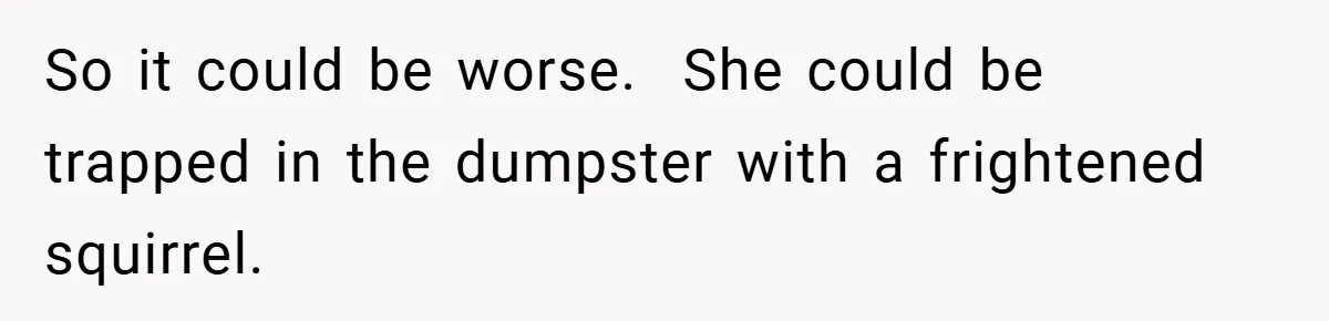 So it could be worse.  She could be trapped in the dumpster with a frightened squirrel.