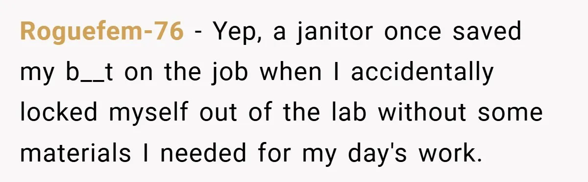 Roguefem-76 − Yep, a janitor once saved my b__t on the job when I accidentally locked myself out of the lab without some materials I needed for my day's work.