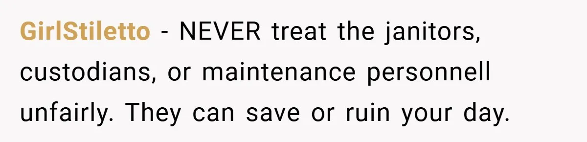 GirlStiletto − NEVER treat the janitors, custodians, or maintenance personnell unfairly. They can save or ruin your day.