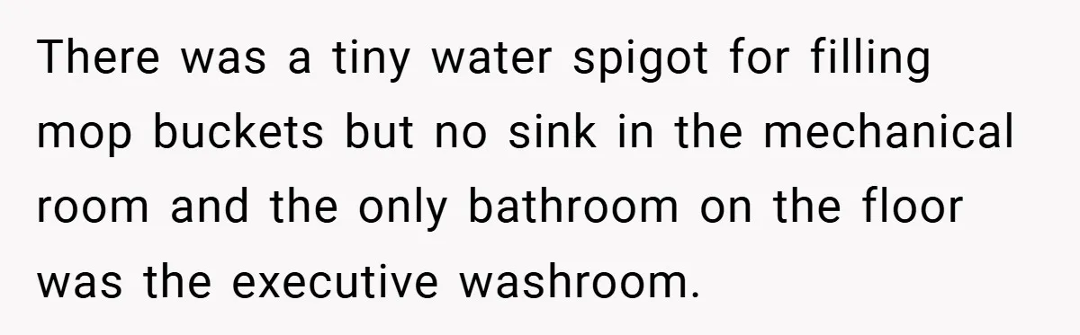 There was a tiny water spigot for filling mop buckets but no sink in the mechanical room and the only bathroom on the floor was the executive washroom.
