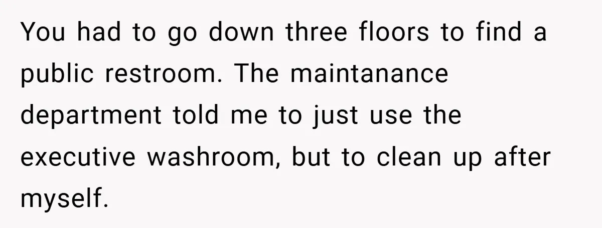 You had to go down three floors to find a public restroom. The maintanance department told me to just use the executive washroom, but to clean up after myself.