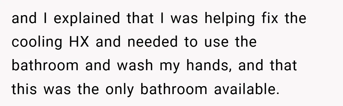 and I explained that I was helping fix the cooling HX and needed to use the bathroom and wash my hands, and that this was the only bathroom available.