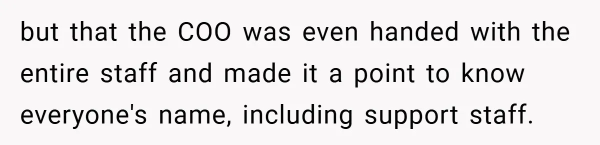 but that the COO was even handed with the entire staff and made it a point to know everyone's name, including support staff.