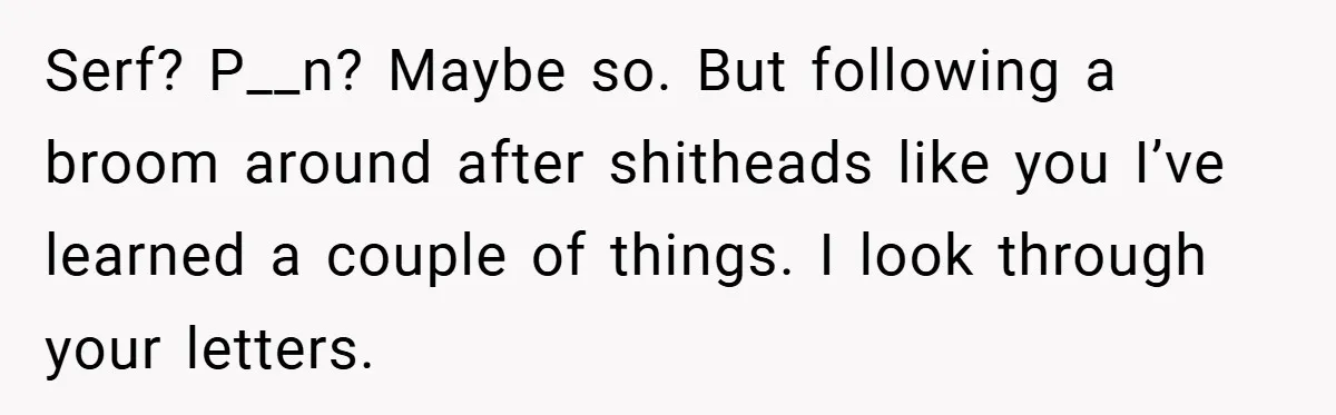 Serf? P__n? Maybe so. But following a broom around after shitheads like you I’ve learned a couple of things. I look through your letters.