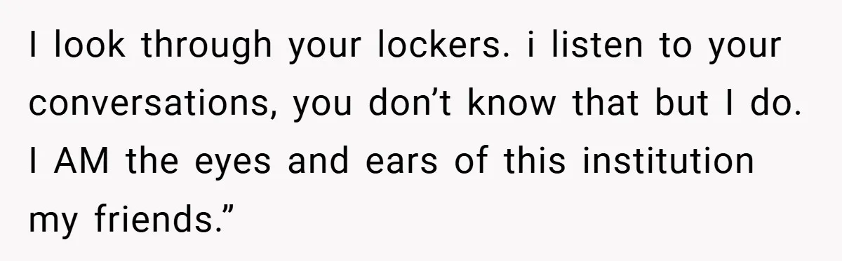 I look through your lockers. i listen to your conversations, you don’t know that but I do. I AM the eyes and ears of this institution my friends.”