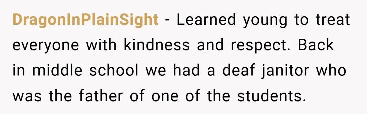 DragonInPlainSight − Learned young to treat everyone with kindness and respect. Back in middle school we had a deaf janitor who was the father of one of the students.