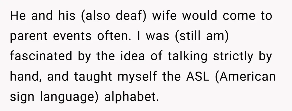 He and his (also deaf) wife would come to parent events often. I was (still am) fascinated by the idea of talking strictly by hand, and taught myself the ASL...