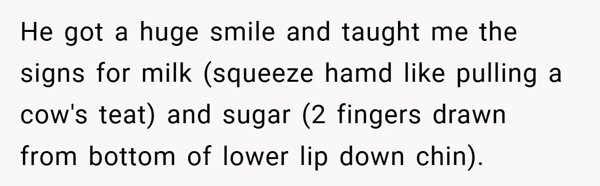 He got a huge smile and taught me the signs for milk (squeeze hamd like pulling a cow's teat) and sugar (2 fingers drawn from bottom of lower lip down...