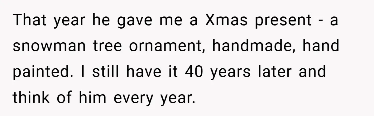 That year he gave me a Xmas present - a snowman tree ornament, handmade, hand painted. I still have it 40 years later and think of him every year.