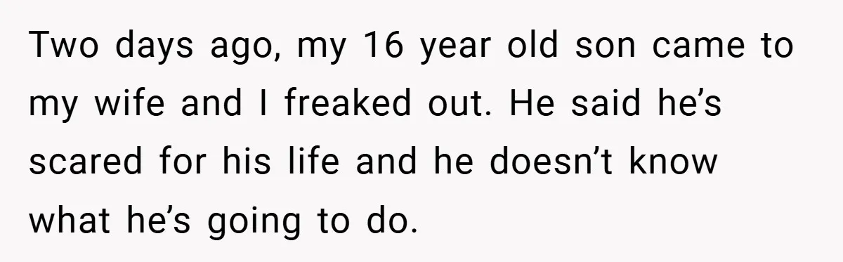 Two days ago, my 16 year old son came to my wife and I freaked out. He said he’s scared for his life and he doesn’t know what he’s going...