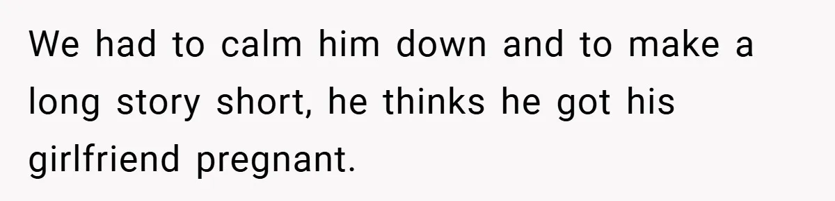 We had to calm him down and to make a long story short, he thinks he got his girlfriend pregnant.