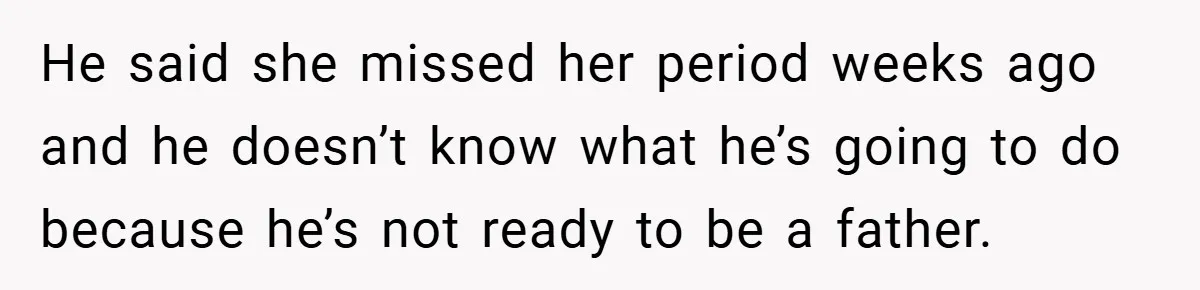 He said she missed her period weeks ago and he doesn’t know what he’s going to do because he’s not ready to be a father.