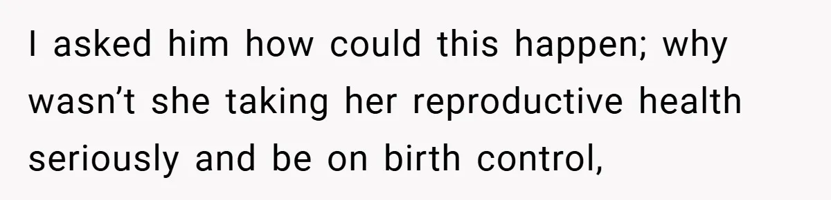 I asked him how could this happen; why wasn’t she taking her reproductive health seriously and be on birth control,