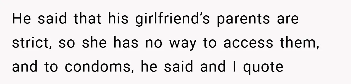 He said that his girlfriend’s parents are strict, so she has no way to access them, and to condoms, he said and I quote
