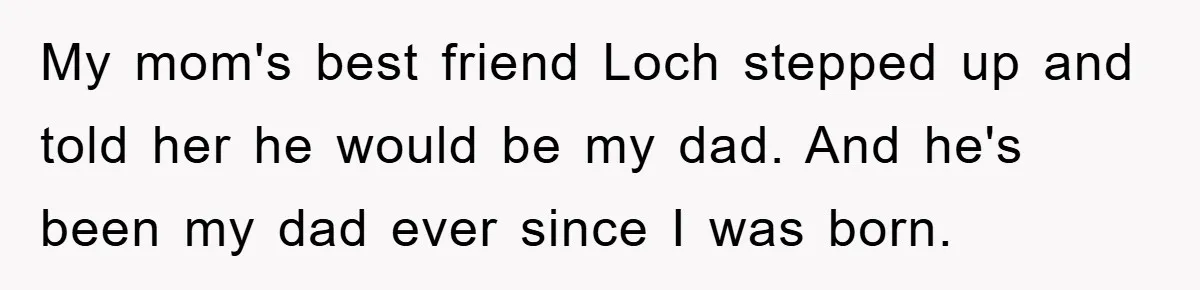 My mom's best friend Loch stepped up and told her he would be my dad. And he's been my dad ever since I was born.