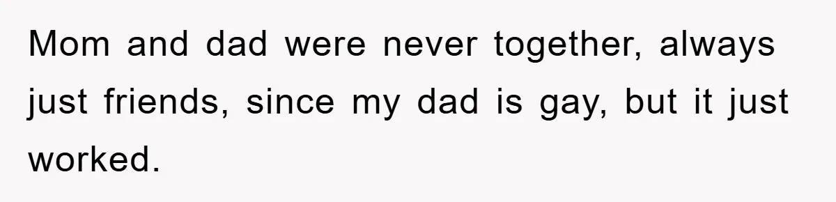 Mom and dad were never together, always just friends, since my dad is gay, but it just worked.