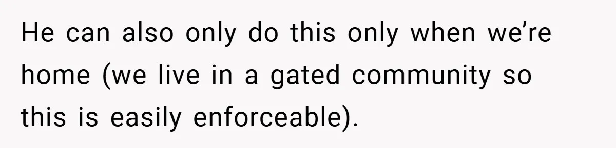 He can also only do this only when we’re home (we live in a gated community so this is easily enforceable).
