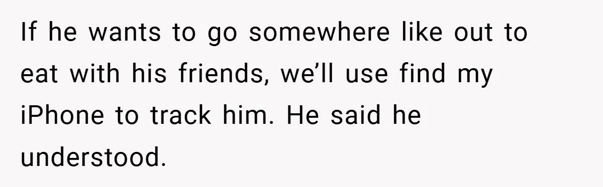 If he wants to go somewhere like out to eat with his friends, we’ll use find my iPhone to track him. He said he understood.