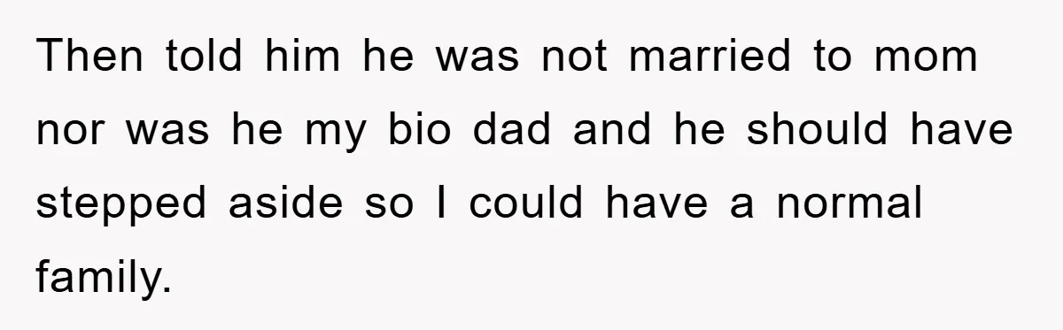 Then told him he was not married to mom nor was he my bio dad and he should have stepped aside so I could have a normal family.