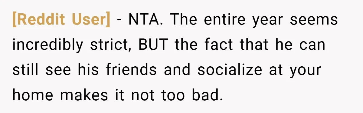[Reddit User] − NTA. The entire year seems incredibly strict, BUT the fact that he can still see his friends and socialize at your home makes it not too bad.