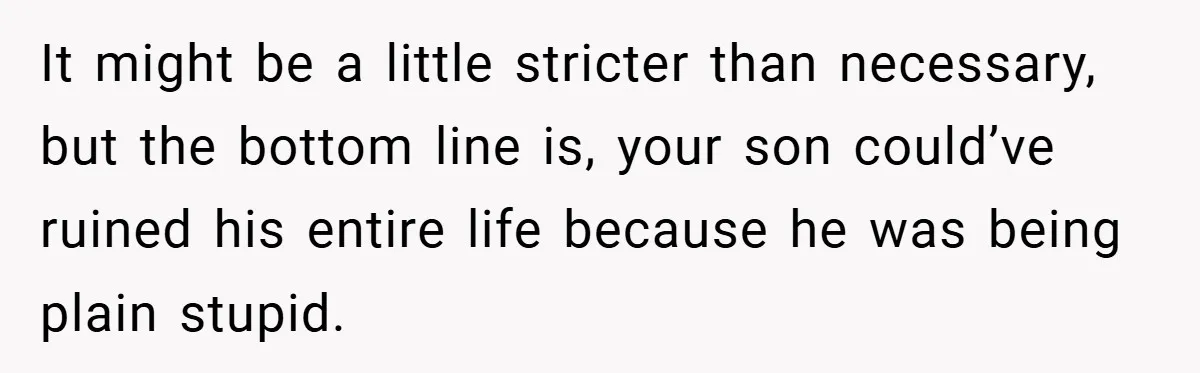 It might be a little stricter than necessary, but the bottom line is, your son could’ve ruined his entire life because he was being plain stupid.