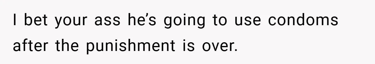 I bet your ass he’s going to use condoms after the punishment is over.