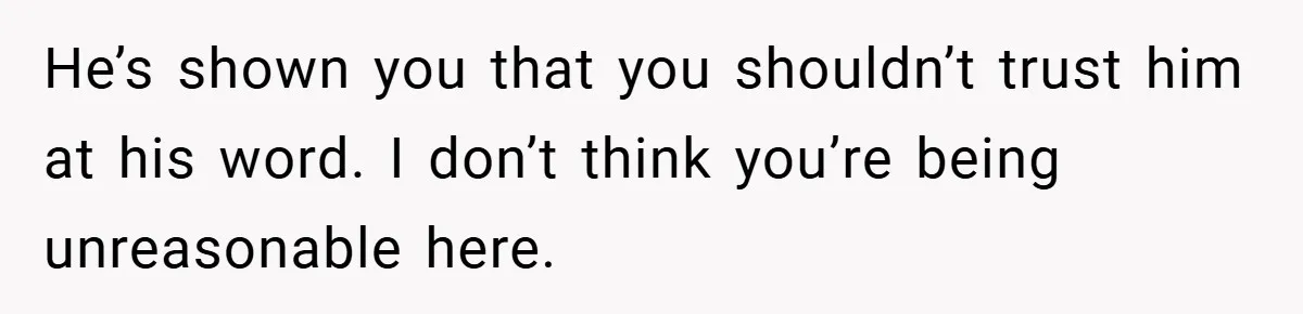 He’s shown you that you shouldn’t trust him at his word. I don’t think you’re being unreasonable here.