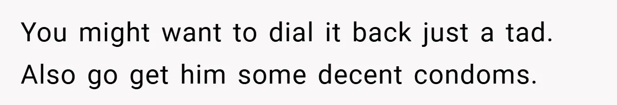You might want to dial it back just a tad. Also go get him some decent condoms.