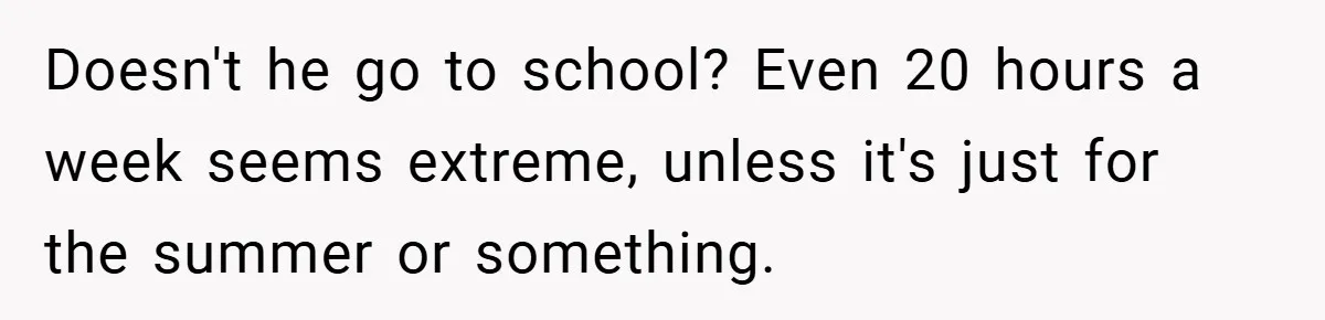 Doesn't he go to school? Even 20 hours a week seems extreme, unless it's just for the summer or something.