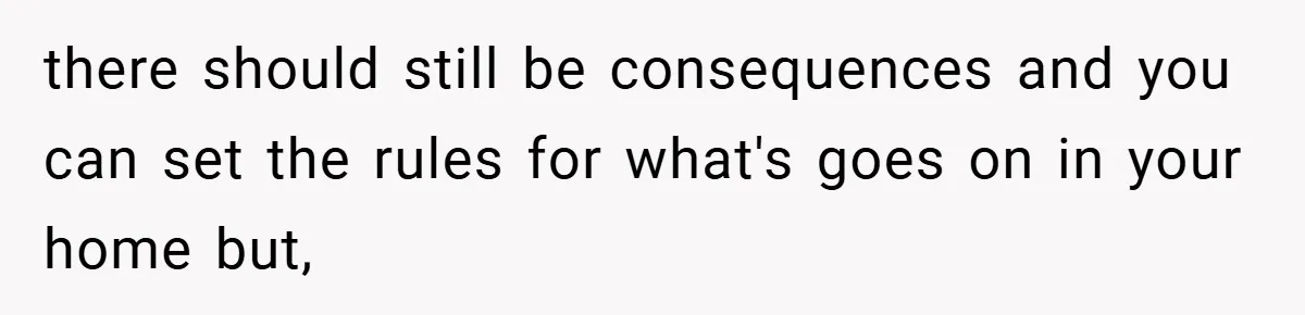 there should still be consequences and you can set the rules for what's goes on in your home but,